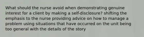 What should the nurse avoid when demonstrating genuine interest for a client by making a self-disclosure? shifting the emphasis to the nurse providing advice on how to manage a problem using situations that have occurred on the unit being too general with the details of the story