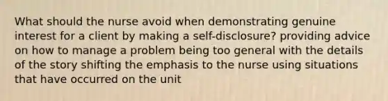 What should the nurse avoid when demonstrating genuine interest for a client by making a self-disclosure? providing advice on how to manage a problem being too general with the details of the story shifting the emphasis to the nurse using situations that have occurred on the unit