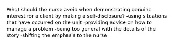 What should the nurse avoid when demonstrating genuine interest for a client by making a self-disclosure? -using situations that have occurred on the unit -providing advice on how to manage a problem -being too general with the details of the story -shifting the emphasis to the nurse