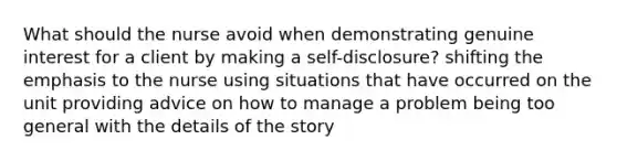 What should the nurse avoid when demonstrating genuine interest for a client by making a self-disclosure? shifting the emphasis to the nurse using situations that have occurred on the unit providing advice on how to manage a problem being too general with the details of the story