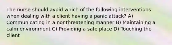 The nurse should avoid which of the following interventions when dealing with a client having a panic attack? A) Communicating in a nonthreatening manner B) Maintaining a calm environment C) Providing a safe place D) Touching the client