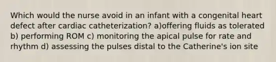 Which would the nurse avoid in an infant with a congenital heart defect after cardiac catheterization? a)offering fluids as tolerated b) performing ROM c) monitoring the apical pulse for rate and rhythm d) assessing the pulses distal to the Catherine's ion site