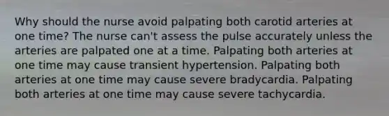 Why should the nurse avoid palpating both carotid arteries at one time? The nurse can't assess the pulse accurately unless the arteries are palpated one at a time. Palpating both arteries at one time may cause transient hypertension. Palpating both arteries at one time may cause severe bradycardia. Palpating both arteries at one time may cause severe tachycardia.