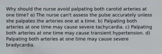 Why should the nurse avoid palpating both carotid arteries at one time? a) The nurse can't assess the pulse accurately unless she palpates the arteries one at a time. b) Palpating both arteries at one time may cause severe tachycardia. c) Palpating both arteries at one time may cause transient hypertension. d) Palpating both arteries at one time may cause severe bradycardia.