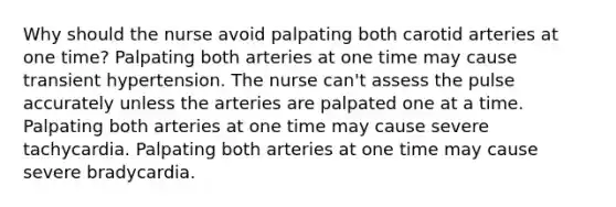 Why should the nurse avoid palpating both carotid arteries at one time? Palpating both arteries at one time may cause transient hypertension. The nurse can't assess the pulse accurately unless the arteries are palpated one at a time. Palpating both arteries at one time may cause severe tachycardia. Palpating both arteries at one time may cause severe bradycardia.