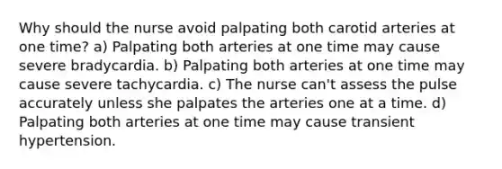 Why should the nurse avoid palpating both carotid arteries at one time? a) Palpating both arteries at one time may cause severe bradycardia. b) Palpating both arteries at one time may cause severe tachycardia. c) The nurse can't assess the pulse accurately unless she palpates the arteries one at a time. d) Palpating both arteries at one time may cause transient hypertension.