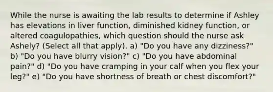 While the nurse is awaiting the lab results to determine if Ashley has elevations in liver function, diminished kidney function, or altered coagulopathies, which question should the nurse ask Ashely? (Select all that apply). a) "Do you have any dizziness?" b) "Do you have blurry vision?" c) "Do you have abdominal pain?" d) "Do you have cramping in your calf when you flex your leg?" e) "Do you have shortness of breath or chest discomfort?"