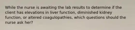 While the nurse is awaiting the lab results to determine if the client has elevations in liver function, diminished kidney function, or altered coagulopathies, which questions should the nurse ask her?