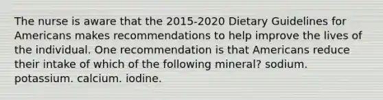 The nurse is aware that the 2015-2020 Dietary Guidelines for Americans makes recommendations to help improve the lives of the individual. One recommendation is that Americans reduce their intake of which of the following mineral? sodium. potassium. calcium. iodine.