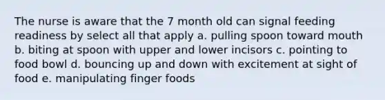 The nurse is aware that the 7 month old can signal feeding readiness by select all that apply a. pulling spoon toward mouth b. biting at spoon with upper and lower incisors c. pointing to food bowl d. bouncing up and down with excitement at sight of food e. manipulating finger foods