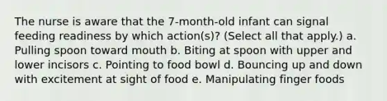 The nurse is aware that the 7-month-old infant can signal feeding readiness by which action(s)? (Select all that apply.) a. Pulling spoon toward mouth b. Biting at spoon with upper and lower incisors c. Pointing to food bowl d. Bouncing up and down with excitement at sight of food e. Manipulating finger foods