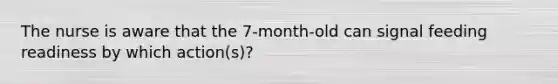 The nurse is aware that the 7-month-old can signal feeding readiness by which action(s)?