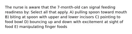 The nurse is aware that the 7-month-old can signal feeding readiness by: Select all that apply. A) pulling spoon toward mouth B) biting at spoon with upper and lower incisors C) pointing to food bowl D) bouncing up and down with excitement at sight of food E) manipulating finger foods