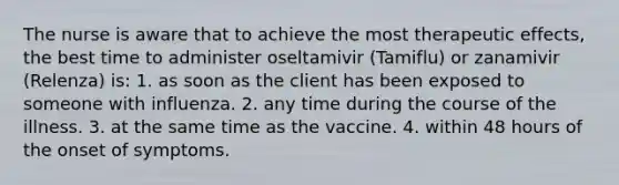 The nurse is aware that to achieve the most therapeutic effects, the best time to administer oseltamivir (Tamiflu) or zanamivir (Relenza) is: 1. as soon as the client has been exposed to someone with influenza. 2. any time during the course of the illness. 3. at the same time as the vaccine. 4. within 48 hours of the onset of symptoms.