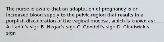 The nurse is aware that an adaptation of pregnancy is an increased blood supply to the pelvic region that results in a purplish discoloration of the vaginal mucosa, which is known as: A. Ladin's sign B. Hegar's sign C. Goodell's sign D. Chadwick's sign