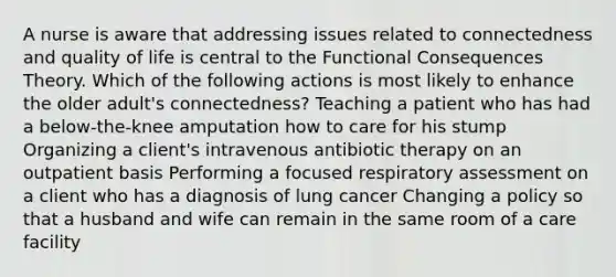 A nurse is aware that addressing issues related to connectedness and quality of life is central to the Functional Consequences Theory. Which of the following actions is most likely to enhance the older adult's connectedness? Teaching a patient who has had a below-the-knee amputation how to care for his stump Organizing a client's intravenous antibiotic therapy on an outpatient basis Performing a focused respiratory assessment on a client who has a diagnosis of lung cancer Changing a policy so that a husband and wife can remain in the same room of a care facility