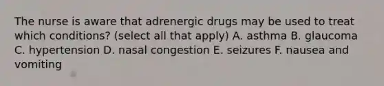 The nurse is aware that adrenergic drugs may be used to treat which conditions? (select all that apply) A. asthma B. glaucoma C. hypertension D. nasal congestion E. seizures F. nausea and vomiting