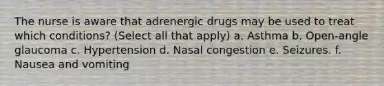 The nurse is aware that adrenergic drugs may be used to treat which conditions? (Select all that apply) a. Asthma b. Open-angle glaucoma c. Hypertension d. Nasal congestion e. Seizures. f. Nausea and vomiting