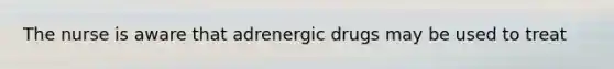 The nurse is aware that adrenergic drugs may be used to treat