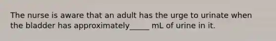 The nurse is aware that an adult has the urge to urinate when the bladder has approximately_____ mL of urine in it.