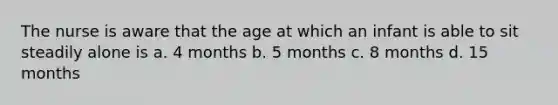 The nurse is aware that the age at which an infant is able to sit steadily alone is a. 4 months b. 5 months c. 8 months d. 15 months