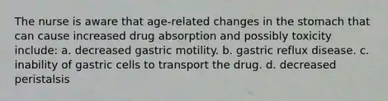 The nurse is aware that age-related changes in the stomach that can cause increased drug absorption and possibly toxicity include: a. decreased gastric motility. b. gastric reflux disease. c. inability of gastric cells to transport the drug. d. decreased peristalsis