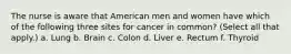 The nurse is aware that American men and women have which of the following three sites for cancer in common? (Select all that apply.) a. Lung b. Brain c. Colon d. Liver e. Rectum f. Thyroid