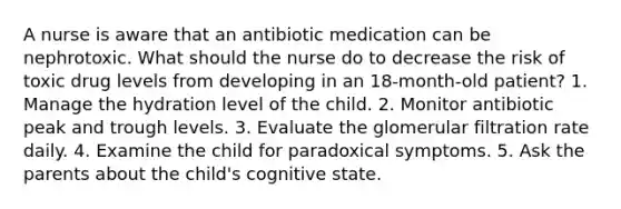 A nurse is aware that an antibiotic medication can be nephrotoxic. What should the nurse do to decrease the risk of toxic drug levels from developing in an 18-month-old patient? 1. Manage the hydration level of the child. 2. Monitor antibiotic peak and trough levels. 3. Evaluate the glomerular filtration rate daily. 4. Examine the child for paradoxical symptoms. 5. Ask the parents about the child's cognitive state.