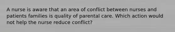 A nurse is aware that an area of conflict between nurses and patients families is quality of parental care. Which action would not help the nurse reduce conflict?