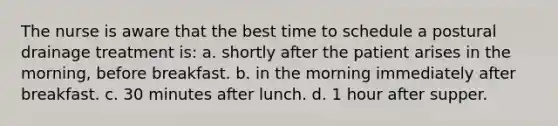 The nurse is aware that the best time to schedule a postural drainage treatment is: a. shortly after the patient arises in the morning, before breakfast. b. in the morning immediately after breakfast. c. 30 minutes after lunch. d. 1 hour after supper.