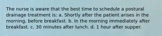 The nurse is aware that the best time to schedule a postural drainage treatment is: a. Shortly after the patient arises in the morning, before breakfast. b. In the morning immediately after breakfast. c. 30 minutes after lunch. d. 1 hour after supper.