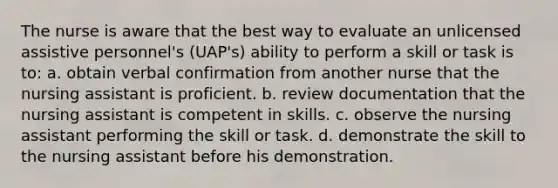 The nurse is aware that the best way to evaluate an unlicensed assistive personnel's (UAP's) ability to perform a skill or task is to: a. obtain verbal confirmation from another nurse that the nursing assistant is proficient. b. review documentation that the nursing assistant is competent in skills. c. observe the nursing assistant performing the skill or task. d. demonstrate the skill to the nursing assistant before his demonstration.