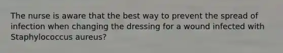 The nurse is aware that the best way to prevent the spread of infection when changing the dressing for a wound infected with Staphylococcus aureus?