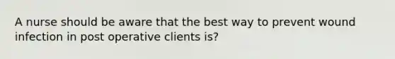 A nurse should be aware that the best way to prevent wound infection in post operative clients is?