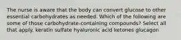 The nurse is aware that the body can convert glucose to other essential carbohydrates as needed. Which of the following are some of those carbohydrate-containing compounds? Select all that apply. keratin sulfate hyaluronic acid ketones glucagon