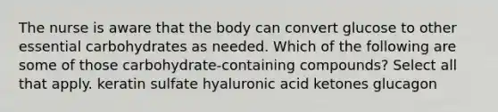 The nurse is aware that the body can convert glucose to other essential carbohydrates as needed. Which of the following are some of those carbohydrate-containing compounds? Select all that apply. keratin sulfate hyaluronic acid ketones glucagon