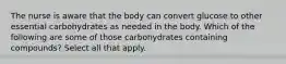 The nurse is aware that the body can convert glucose to other essential carbohydrates as needed in the body. Which of the following are some of those carbohydrates containing compounds? Select all that apply.