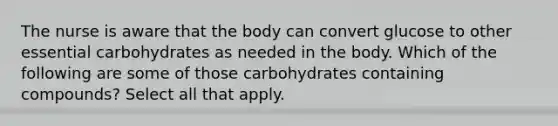 The nurse is aware that the body can convert glucose to other essential carbohydrates as needed in the body. Which of the following are some of those carbohydrates containing compounds? Select all that apply.