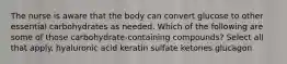 The nurse is aware that the body can convert glucose to other essential carbohydrates as needed. Which of the following are some of those carbohydrate-containing compounds? Select all that apply. hyaluronic acid keratin sulfate ketones glucagon