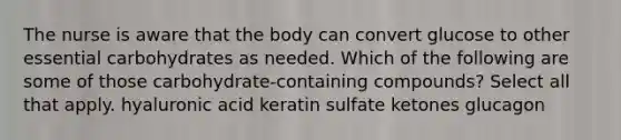 The nurse is aware that the body can convert glucose to other essential carbohydrates as needed. Which of the following are some of those carbohydrate-containing compounds? Select all that apply. hyaluronic acid keratin sulfate ketones glucagon