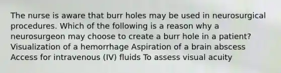 The nurse is aware that burr holes may be used in neurosurgical procedures. Which of the following is a reason why a neurosurgeon may choose to create a burr hole in a patient? Visualization of a hemorrhage Aspiration of a brain abscess Access for intravenous (IV) fluids To assess visual acuity