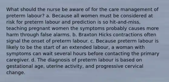 What should the nurse be aware of for the care management of preterm labour? a. Because all women must be considered at risk for preterm labour and prediction is so hit-and-miss, teaching pregnant women the symptoms probably causes more harm through false alarms. b. Braxton Hicks contractions often signal the onset of preterm labour. c. Because preterm labour is likely to be the start of an extended labour, a woman with symptoms can wait several hours before contacting the primary caregiver. d. The diagnosis of preterm labour is based on gestational age, uterine activity, and progressive cervical change.