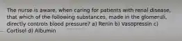 The nurse is aware, when caring for patients with renal disease, that which of the following substances, made in the glomeruli, directly controls blood pressure? a) Renin b) Vasopressin c) Cortisol d) Albumin