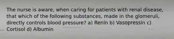 The nurse is aware, when caring for patients with renal disease, that which of the following substances, made in the glomeruli, directly controls blood pressure? a) Renin b) Vasopressin c) Cortisol d) Albumin