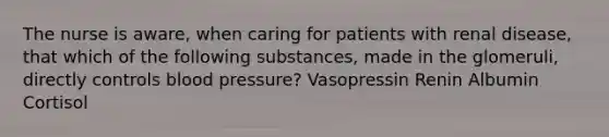 The nurse is aware, when caring for patients with renal disease, that which of the following substances, made in the glomeruli, directly controls blood pressure? Vasopressin Renin Albumin Cortisol