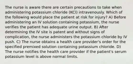 The nurse is aware there are certain precautions to take when administering potassium chloride (KCl) intravenously. Which of the following would place the patient at risk for injury? A) Before administering an IV solution containing potassium, the nurse verifies the patient has adequate urine output. B) After determining the IV site is patent and without signs of complication, the nurse administers the potassium chloride by IV push. C) The nurse obtains a health care provider's order for the specified premixed solution containing potassium chloride. D) The nurse notifies the health care provider if the patient's serum potassium level is above normal limits.