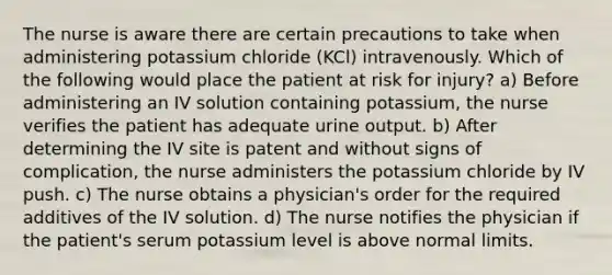 The nurse is aware there are certain precautions to take when administering potassium chloride (KCl) intravenously. Which of the following would place the patient at risk for injury? a) Before administering an IV solution containing potassium, the nurse verifies the patient has adequate urine output. b) After determining the IV site is patent and without signs of complication, the nurse administers the potassium chloride by IV push. c) The nurse obtains a physician's order for the required additives of the IV solution. d) The nurse notifies the physician if the patient's serum potassium level is above normal limits.