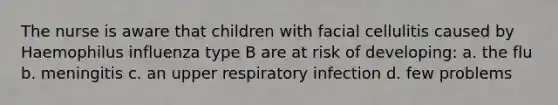 The nurse is aware that children with facial cellulitis caused by Haemophilus influenza type B are at risk of developing: a. the flu b. meningitis c. an upper respiratory infection d. few problems