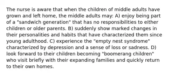 The nurse is aware that when the children of middle adults have grown and left home, the middle adults may: A) enjoy being part of a "sandwich generation" that has no responsibilities to either children or older parents. B) suddenly show marked changes in their personalities and habits that have characterized them since young adulthood. C) experience the "empty nest syndrome" characterized by depression and a sense of loss or sadness. D) look forward to their children becoming "boomerang children" who visit briefly with their expanding families and quickly return to their own homes.