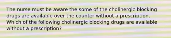 The nurse must be aware the some of the cholinergic blocking drugs are available over the counter without a prescription. Which of the following cholinergic blocking drugs are available without a prescription?